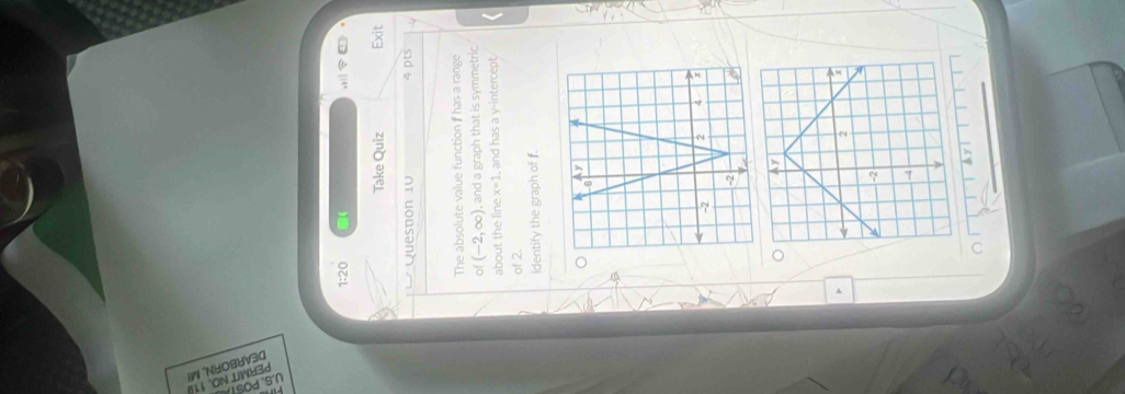 1:20 
Take Quiz Exit 
Question 10 4 pts 
The absolute value function f has a range 
of (-2,∈fty ) , and a graph that is symmetric 
about the line x=1 , and has a y-intercept. 
of 2. 
Identify the graph of f. 
a