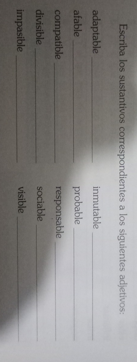 Escriba los sustantivos correspondientes a los siguientes adjetivos: 
adaptable _inmutable_ 
afable _probable_ 
compatible _responsable_ 
divisible _sociable_ 
impasible _visible_