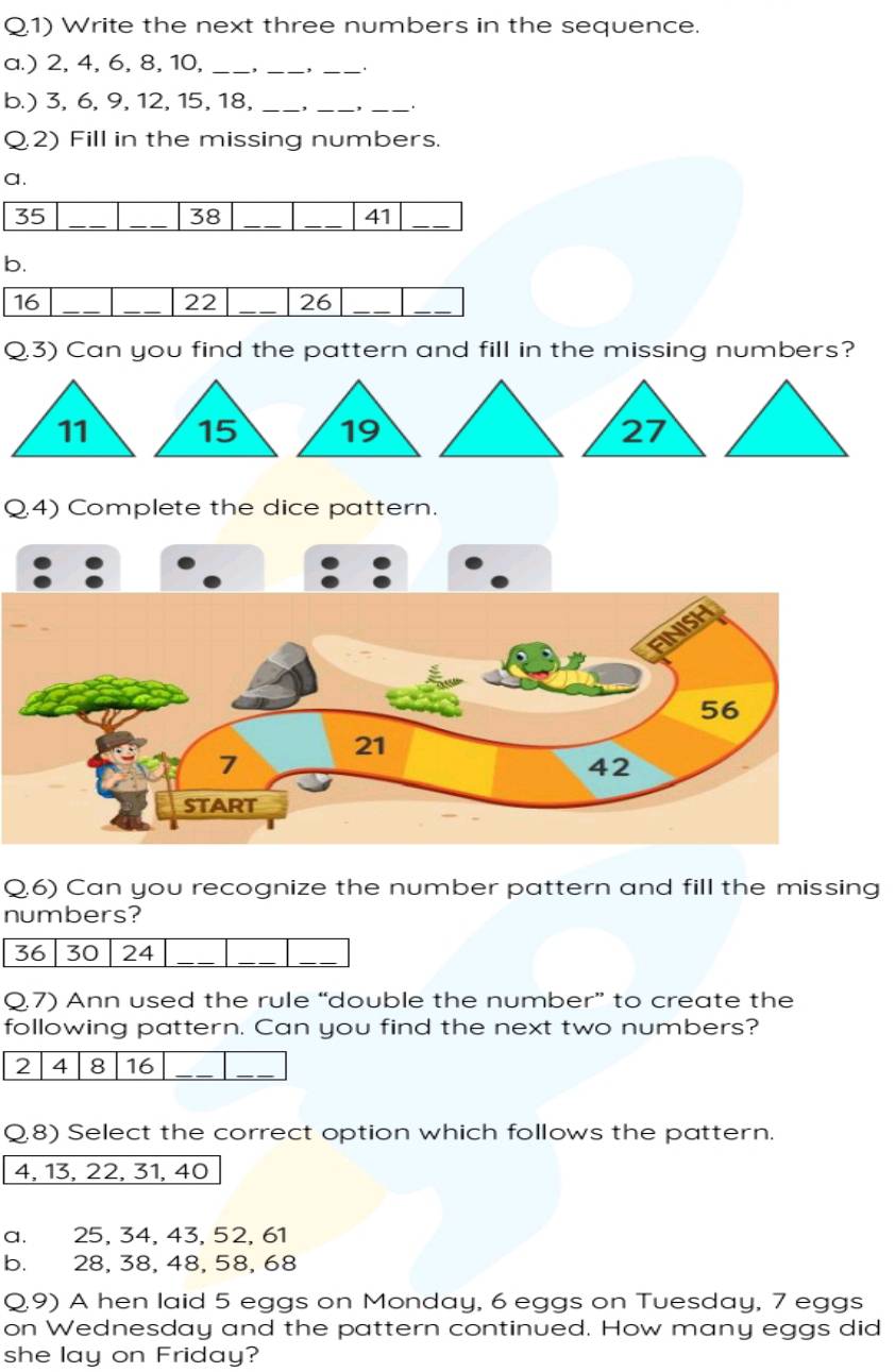 Q1) Write the next three numbers in the sequence.
a.) 2, 4, 6, 8, 10,_
_
_
b.) 3, 6, 9, 12, 15, 18, _, _, _.
Q2) Fill in the missing numbers.
a.
35 _
_38_
_41
_
b.
16
_
_ 22 _ 26 _
_
Q.3) Can you find the pattern and fill in the missing numbers?
Q4) Complete the dice pattern.
Q,6) Can you recognize the number pattern and fill the missing
numbers?
36 30 24 _
__
Q.7) Ann used the rule “double the number” to create the
following pattern. Can you find the next two numbers?
2 4 8 16 _
_
Q.8) Select the correct option which follows the pattern.
4, 13, 22, 31, 40
a. 25, 34, 43, 52, 61
b. 28, 38, 48, 58, 68
Q.9) A hen laid 5 eggs on Monday, 6 eggs on Tuesday, 7 eggs
on Wednesday and the pattern continued. How many eggs did
she lay on Friday?