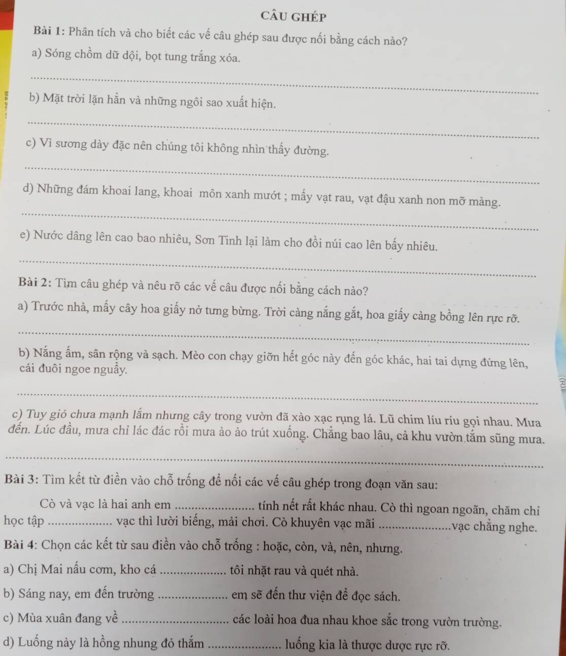 câu ghép
Bài 1: Phân tích và cho biết các vế câu ghép sau được nối bằng cách nào?
a) Sóng chồm dữ dội, bọt tung trắng xóa.
_
b) Mặt trời lặn hẳn và những ngôi sao xuất hiện.
_
_
c) Vì sương dày đặc nên chúng tôi không nhìn thấy đường.
_
d) Những đám khoai lang, khoai môn xanh mướt ; mấy vạt rau, vạt đậu xanh non mỡ màng.
_
e) Nước dâng lên cao bao nhiêu, Sơn Tinh lại làm cho đồi núi cao lên bấy nhiêu.
Bài 2: Tìm câu ghép và nêu rõ các vế câu được nối bằng cách nào?
_
a) Trước nhà, mấy cây hoa giấy nở tưng bừng. Trời càng nắng gắt, hoa giấy càng bồng lên rực rỡ.
b) Nắng ấm, sân rộng và sạch. Mèo con chạy giỡn hết góc này đến góc khác, hai tai dựng đứng lên,
cái đuôi ngoe nguẫy.
_
c) Tuy gió chưa mạnh lắm nhưng cây trong vườn đã xào xạc rụng lá. Lũ chim líu ríu gọi nhau. Mưa
đến. Lúc đầu, mưa chỉ lác đác rồi mưa ào ào trút xuống. Chẳng bao lâu, cả khu vườn tắm sũng mưa.
_
Bài 3: Tìm kết từ điền vào chỗ trống để nối các vế câu ghép trong đoạn văn sau:
Cò và vạc là hai anh em_ tính nết rất khác nhau. Cò thì ngoan ngoãn, chăm chỉ
học tập_ vạc thì lười biếng, mải chơi. Cò khuyên vạc mãi_ :vạc chẳng nghe.
Bài 4: Chọn các kết từ sau điền vào chỗ trống : hoặc, còn, và, nên, nhưng.
a) Chị Mai nấu cơm, kho cá _tôi nhặt rau và quét nhà.
b) Sáng nay, em đến trường _em sẽ đến thư viện để đọc sách.
c) Mùa xuân đang về _các loài hoa đua nhau khoe sắc trong vườn trường.
d) Luống này là hồng nhung đỏ thắm _luống kia là thược dược rực rỡ.