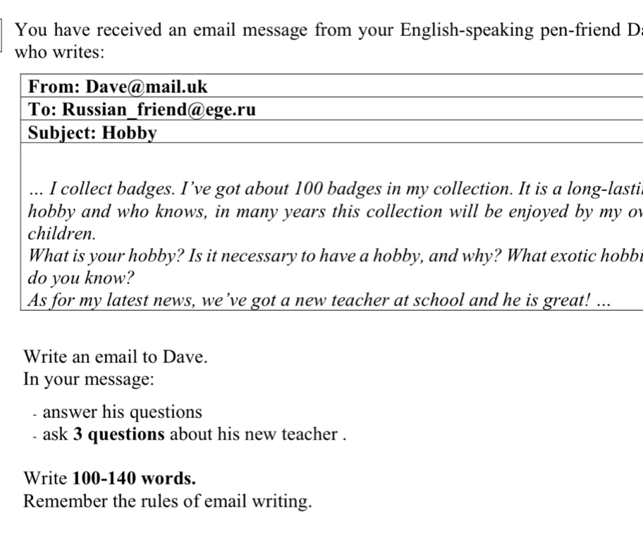 You have received an email message from your English-speaking pen-friend D 
who writes: 
From: Dave@mail.uk 
To: Russian_friend@ege.ru 
Subject: Hobby 
... I collect badges. I’ve got about 100 badges in my collection. It is a long-lasti 
hobby and who knows, in many years this collection will be enjoyed by my ov 
children. 
What is your hobby? Is it necessary to have a hobby, and why? What exotic hobb 
do you know? 
As for my latest news, we’ve got a new teacher at school and he is great! ... 
Write an email to Dave. 
In your message: 
- answer his questions 
ask 3 questions about his new teacher . 
Write 100-140 words. 
Remember the rules of email writing.