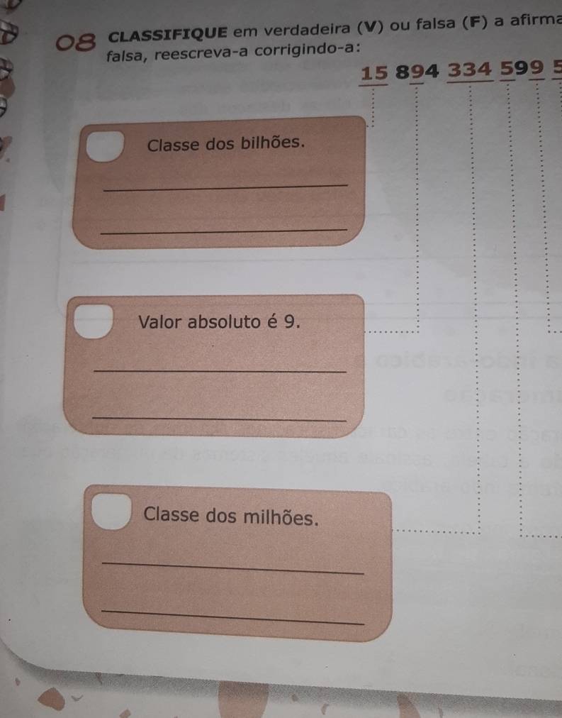 CLASSIFIQUE em verdadeira (V) ou falsa (F) a afirma 
falsa, reescreva-a corrigindo-a:
15 894 334 599 5
Classe dos bilhões. 
_ 
_ 
Valor absoluto é 9. 
_ 
_ 
Classe dos milhões. 
_ 
_