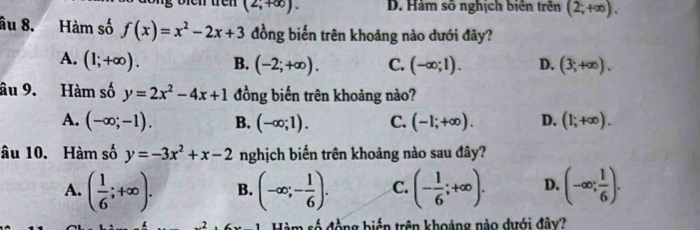 (2,+∈fty ). D. Hàm số nghịch biên trên (2;+∈fty ). 
âu 8. Hàm số f(x)=x^2-2x+3 đồng biến trên khoảng nào dưới đây?
A. (1;+∈fty ). B. (-2;+∈fty ). C. (-∈fty ;1). D. (3;+∈fty ). 
âu 9. Hàm số y=2x^2-4x+1 đồng biến trên khoảng nào?
A. (-∈fty ;-1). B. (-∈fty ;1). C. (-1;+∈fty ). D. (1;+∈fty ). 
âu 10. Hàm số y=-3x^2+x-2 nghịch biến trên khoảng nào sau đây?
A. ( 1/6 ;+∈fty ). (-∈fty ;- 1/6 ). C. (- 1/6 ;+∈fty ). D. (-∈fty ; 1/6 ). 
B.
Hàm số động biến trên khoảng nào dưới đây?