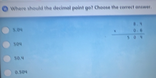 Where should the decimal point go? Choose the correct answer.
5.04
beginarrayr 8.4 * 0.6 hline 504endarray
504
50.4
0.504