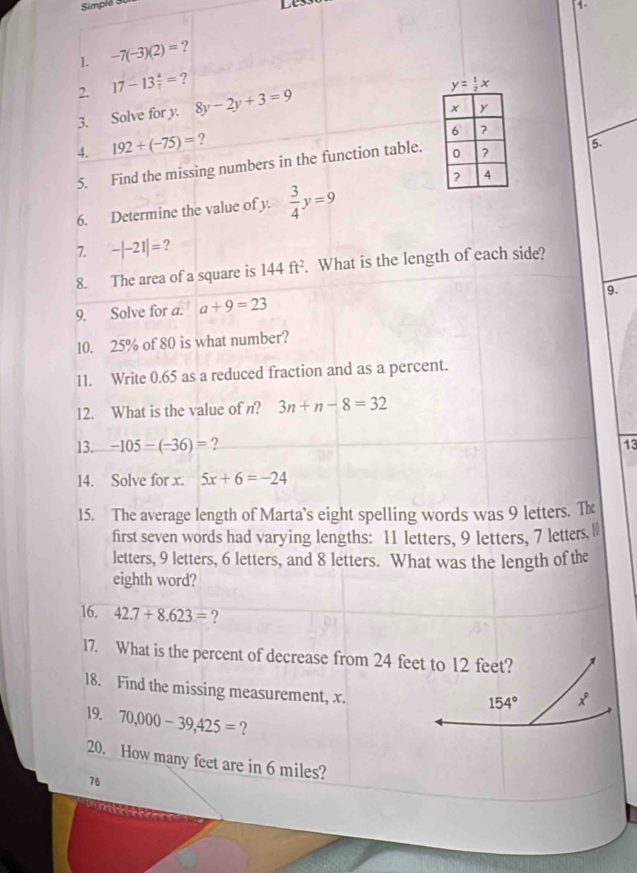 Simplé 30 
Les 
1. 
1. -7(-3)(2)= ? 
2. 17-13 4/7 = ?
y= 1/2 x
3. Solve for y. 8y-2y+3=9
4. 192+(-75)= ? 
5. Find the missing numbers in the function table. 
5. 
6. Determine the value of y.  3/4 y=9
7. -|-21|= ? 
8. The area of a square is 144ft^2. . What is the length of each side? 
9. 
9. Solve for a. a+9=23
10. 25% of 80 is what number? 
11. Write 0.65 as a reduced fraction and as a percent. 
12. What is the value of n? 3n+n-8=32
13. -105-(-36)= ? 
14. Solve for x. 5x+6=-24
15. The average length of Marta’s eight spelling words was 9 letters. Th 
first seven words had varying lengths: 11 letters, 9 letters, 7 letters, l 
letters, 9 letters, 6 letters, and 8 letters. What was the length of the 
eighth word? 
16. 42.7+8.623= ? 
17. What is the percent of decrease from 24 feet to 12 feet? 
18. Find the missing measurement, x.
154° x°
19. 70,000-39,425= ? 
20. How many feet are in 6 miles?
76
