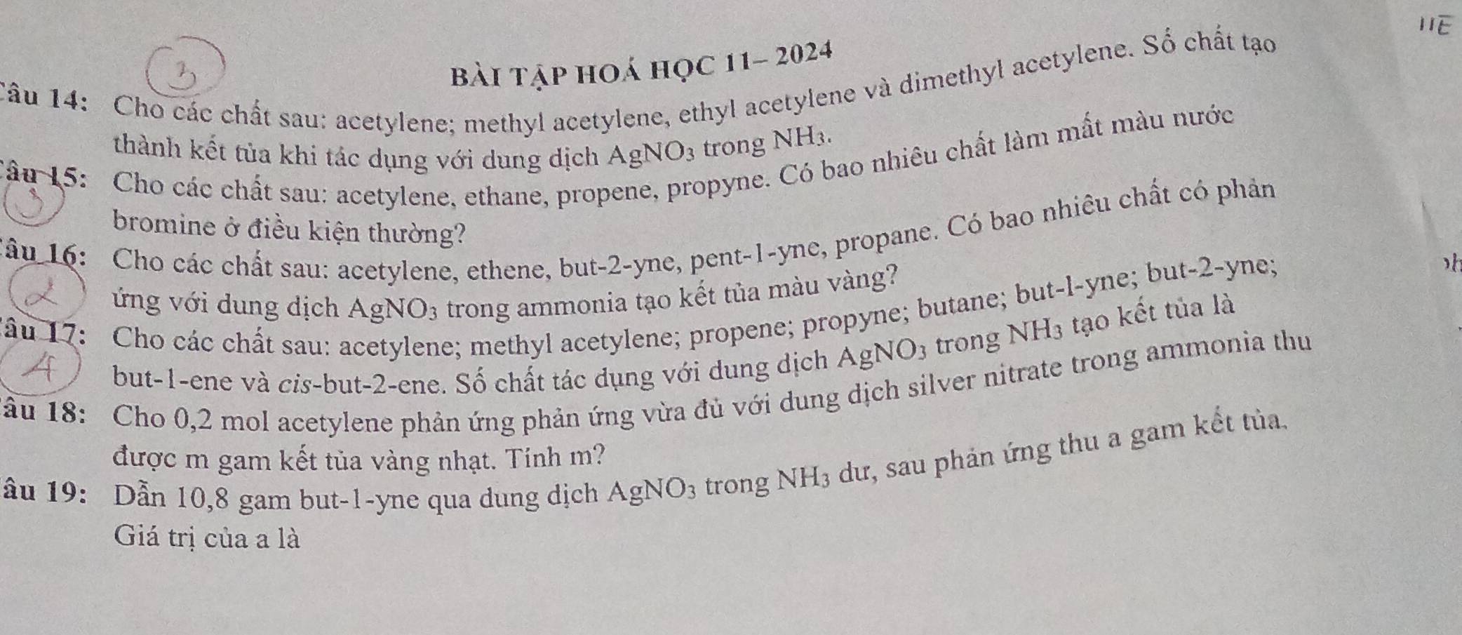 overline IIE 
bài tập hoá học 11- 2024
Tâu 14: Cho các chất sau: acetylene; methyl acetylene, ethyl acetylene và dimethyl acetylene. Số chất tạo
ao nhiêu chất làm mất màu nước
thành kết tùa khi tác dụng với dung dịch AgNO_3 trong NH_3. 
Câu 15: Cho các chất sau: acetylene, ethane, prop opyne.
*âu 16: Cho các chất sau: acetylene, ethene, but -2 -yne, pent- 1 -yne, propane. Có bao nhiêu chất có phản
bromine ở điều kiện thường?
ứng với dung dịch AgNO_3 trong ammonia tạo kết tủa màu vàng?
e; methyl acetylene; propene; propyne; butane; but-l-yne; but -2 -yne;
h
lâu 17: Cho các chất sau: a trong NH_3 tạo kết tủa là
but -1 -ene và cis-but -2 -ene. Số chất tác dụng với dung dịch AgNO_3
âu 18: Cho 0,2 mol acetylene phản ứng phản ứng vừa đủ với dung dịch silver nitrate trong ammonia thu
được m gam kết tủa vàng nhạt. Tính m?
ầu 19: Dẫn 10,8 gam but- 1 -yne qua dung dịch AgNO_3 trong N surd H_3 dư, sau phản ứng thu a gam kết tủa.
Giá trị của a là