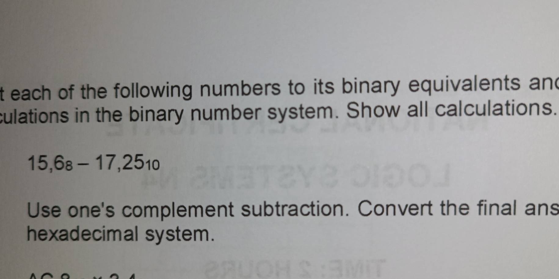 each of the following numbers to its binary equivalents and 
culations in the binary number system. Show all calculations.
15, 6_8-17,25_10
Use one's complement subtraction. Convert the final ans 
hexadecimal system.