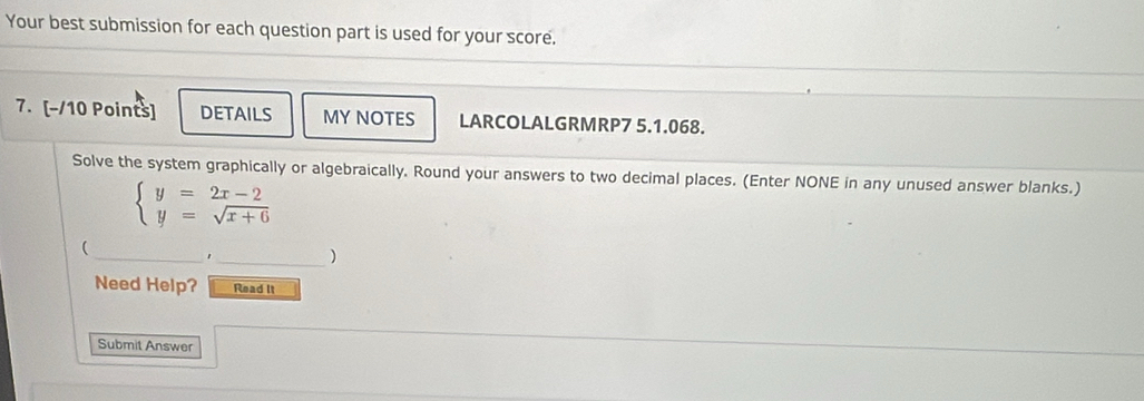 Your best submission for each question part is used for your score. 
7. [-/10 Points] DETAILS MY NOTES LARCOLALGRMRP7 5.1.068. 
Solve the system graphically or algebraically. Round your answers to two decimal places. (Enter NONE in any unused answer blanks.)
beginarrayl y=2x-2 y=sqrt(x+6)endarray.
_ 
( 
_) 
Need Help? Read It 
Submit Answer