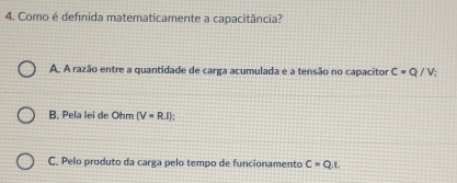 Como é defínida matematicamente a capacitância?
A. A razão entre a quantidade de carga acumulada e a tensão no capacitor C=Q/V_i
B. Pela lei de Ohm (V=R.I);
C. Pelo produto da carga pelo tempo de funcionamento C=Q.t.