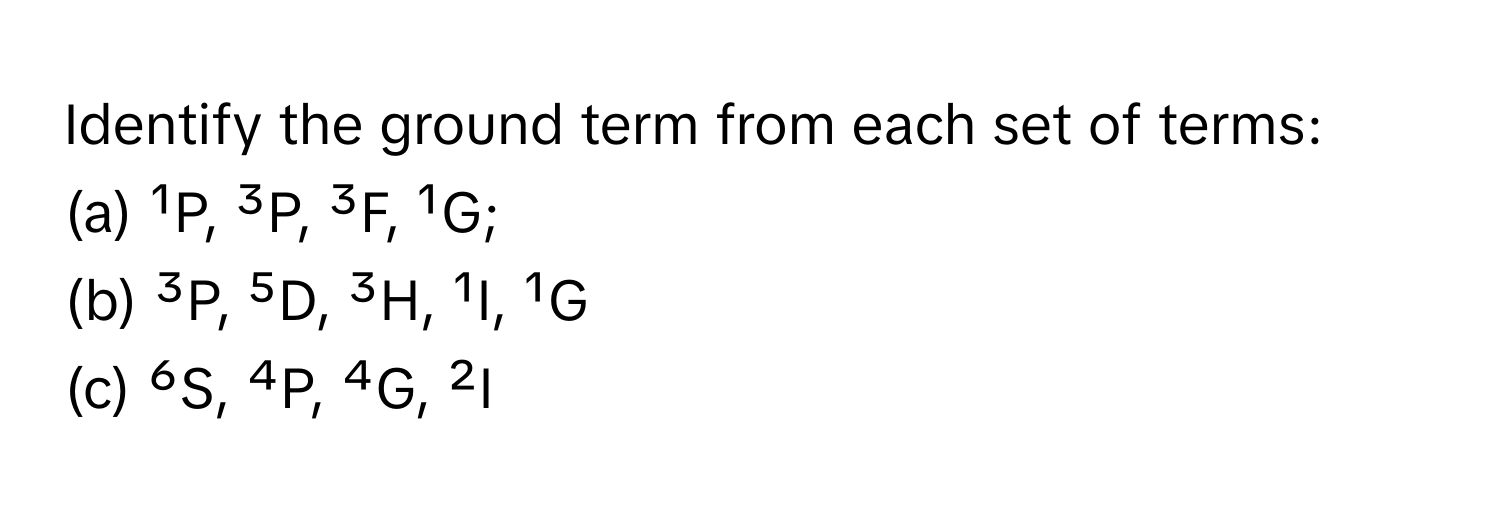 Identify the ground term from each set of terms:

(a) ¹P, ³P, ³F, ¹G;
(b) ³P, ⁵D, ³H, ¹I, ¹G
(c) ⁶S, ⁴P, ⁴G, ²I