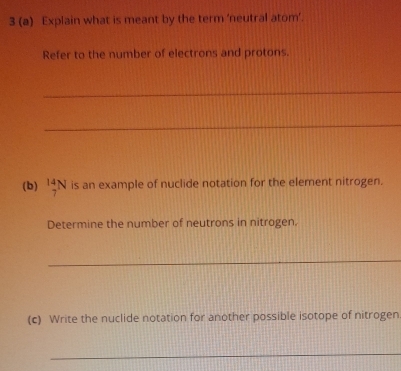 3 (a) Explain what is meant by the term ‘neutral atom’. 
Refer to the number of electrons and protons. 
_ 
_ 
(b) _7^(14)N is an example of nuclide notation for the element nitrogen. 
Determine the number of neutrons in nitrogen. 
_ 
(c) Write the nuclide notation for another possible isotope of nitrogen 
_