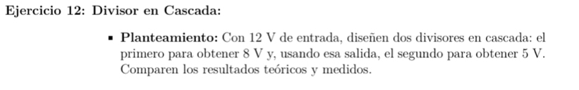 Divisor en Cascada: 
Planteamiento: Con 12 V de entrada, diseñen dos divisores en cascada: el 
primero para obtener 8 V y, usando esa salida, el segundo para obtener 5 V. 
Comparen los resultados teóricos y medidos.