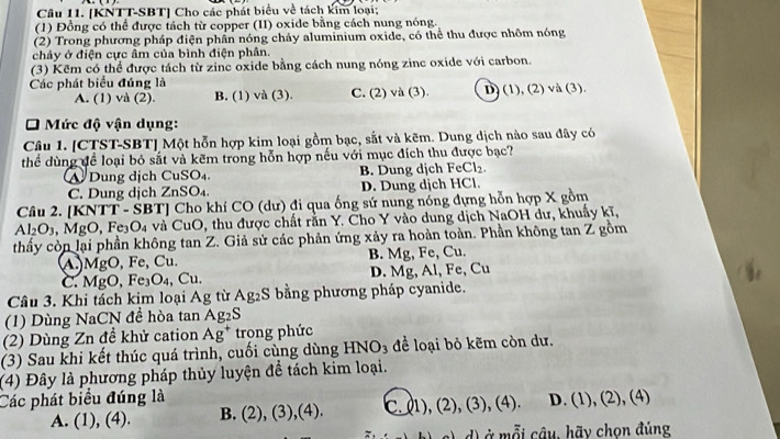 [KNTT-SBT] Cho các phát biểu về tách kim loại;
(1) Đồng có thể được tách từ copper (II) oxide bằng cách nung nóng.
(2) Trong phương pháp điện phần nóng chảy aluminium oxide, có thể thu được nhôm nóng
chảy ở điện cực âm của bình điện phân.
(3) Kẽm có thể được tách từ zinc oxide bằng cách nung nóng zinc oxide với carbon.
Các phát biểu đúng là
A. (1) và (2). B. (1) và (3). C. (2) và (3). D) (1), (2) va(3).
* Mức độ vận dụng:
Câu 1. [CTST-SBT] Một hỗn hợp kim loại gồm bạc, sắt và kẽm. Dung dịch nào sau đây có
thể dùng đề loại bỏ sắt và kẽm trong hỗn hợp nếu với mục đích thu được bạc?
A Dung dịch Cu SO_4 B. Dung djch FeCl_2.
C. Dung dịch 2 ∠ nSO D. Dung dịch HCl.
Câu 2. [KNTT - SBT] Cho khí CO (dư) đi qua ống sứ nung nóng đựng hỗn hợp X gồm
Al_2O_3,MgO,Fe_3O_4 và CuO, thu được chất rằn Y. Cho Y vào dung dịch NaOH dư, khuấy kĩ,
thầy còn lại phần không tan Z. Giả sử các phản ứng xảy ra hoàn toàn. Phần không tan Z gồm
A.)MgO, Fe, Cu. B. Mg, Fe, Cu.
C. MgO, Fe₃O₄, Cu. D. Mg, AI,Fe Cu
Câu 3. Khi tách kim loại Ag từ Ag_2S bằng phương pháp cyanide.
(1) Dùng NaCN đề hòa tan Ag_2S
(2) Dùng Zn để khử cation Ag^+ trong phức
(3) Sau khi kết thúc quá trình, cuối cùng dùng HNO_3 để loại bỏ kẽm còn dư.
(4) Đây là phương pháp thủy luyện để tách kim loại.
Các phát biểu đúng là D. (1), (2), (4)
A. (1),(4) B. (2),(3),(4). C.(1),(2),(3),(4)
d) ở mỗi câu, hãy chọn đúng