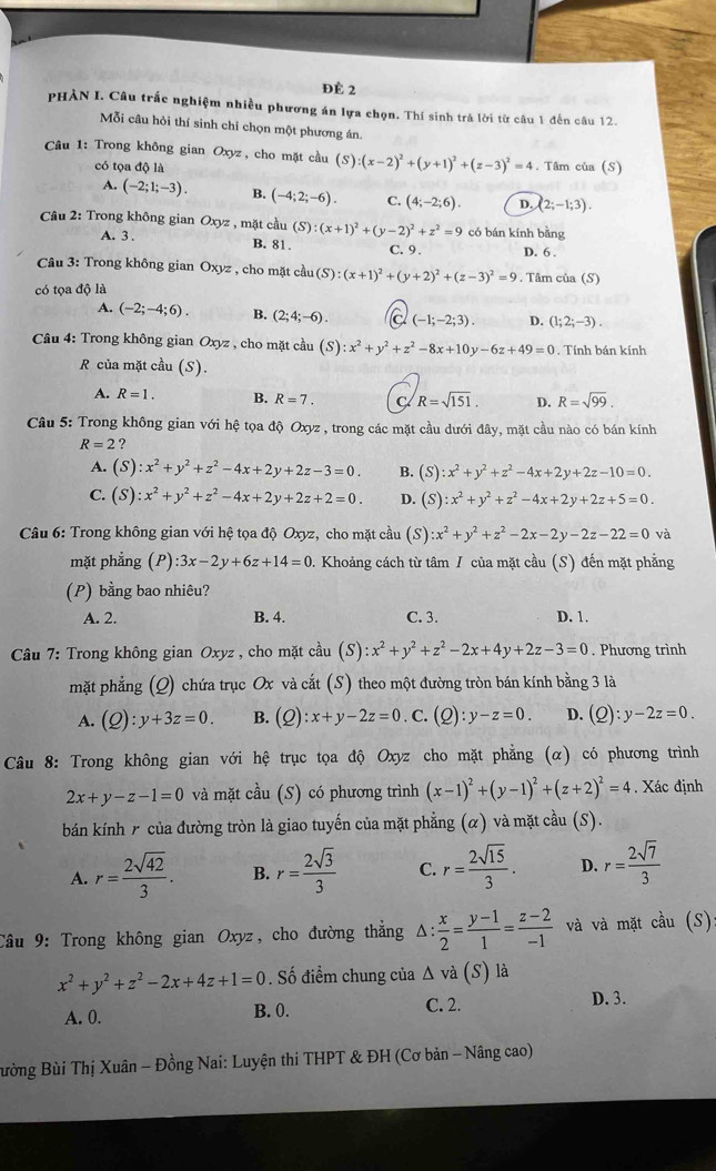 Đè 2
PHẢN I. Câu trắc nghiệm nhiều phương án lựa chọn. Thí sinh trá lời từ câu 1 đến câu 12.
Mỗi câu hỏi thí sinh chỉ chọn một phương án.
Câu 1: Trong không gian Oxyz, cho mặt cầu (S) (x-2)^2+(y+1)^2+(z-3)^2=4. Tâm của (S)
có tọa độ là
A. (-2;1;-3). B. (-4;2;-6). C. (4;-2;6). D. (2;-1;3).
Câu 2: Trong không gian Oxyz , mặt cầu (S):(x+1)^2+(y-2)^2+z^2=9 có bán kính bằng
A. 3 .
B. 81. C. 9 . D. 6 .
Câu 3: Trong không gian Oxyz , cho mặt cầu (S):(x+1)^2+(y+2)^2+(z-3)^2=9
có tọa độ là . Tâm của (S)
A. (-2;-4;6). B. (2;4;-6). (-1;-2;3). D. (1;2;-3).
Câu 4: Trong không gian Oxyz , cho mặt cầu (S) ):x^2+y^2+z^2-8x+10y-6z+49=0. Tính bán kính
R của mặt cầu (S).
A. R=1. B. R=7. R=sqrt(151). D. R=sqrt(99).
Câu 5: Trong không gian với hệ tọa độ Oxyz , trong các mặt cầu dưới đây, mặt cầu nào có bán kính
R=2 ?
A. (S):x^2+y^2+z^2-4x+2y+2z-3=0. B. (S):x^2+y^2+z^2-4x+2y+2z-10=0.
C. (S):x^2+y^2+z^2-4x+2y+2z+2=0. D. (S):x^2+y^2+z^2-4x+2y+2z+5=0.
Câu 6: Trong không gian với hệ tọa độ Oxyz, cho mặt cầu (S):x^2+y^2+z^2-2x-2y-2z-22=0 và
mặt phẳng (P) :3x-2y+6z+14=0 0. Khoảng cách từ tâm / của mặt cầu (S) đến mặt phẳng
(P) bằng bao nhiêu?
A. 2. B. 4. C. 3. D. 1.
Câu 7: Trong không gian Oxyz , cho mặt cầu (S):x^2+y^2+z^2-2x+4y+2z-3=0. Phương trình
mặt phẳng (Q) chứa trục Ox và cắt (S) theo một đường tròn bán kính bằng 3 là
A. (Q):y+3z=0. B. (Q):x+y-2z=0. C. (Q):y-z=0. D. (Q):y-2z=0.
Câu 8: Trong không gian với hệ trục tọa độ Oxyz cho mặt phẳng (α) có phương trình
2x+y-z-1=0 và mặt cầu (S) có phương trình (x-1)^2+(y-1)^2+(z+2)^2=4. Xác định
bán kính r của đường tròn là giao tuyến của mặt phẳng (α) và mặt cầu (S).
A. r= 2sqrt(42)/3 . B. r= 2sqrt(3)/3  C. r= 2sqrt(15)/3 . D. r= 2sqrt(7)/3 
Câu 9: Trong không gian Oxyz, cho đường thắng △ : x/2 = (y-1)/1 = (z-2)/-1  và và mặt chat aau(S)
x^2+y^2+z^2-2x+4z+1=0. Số điểm chung của △ vdot a(S) là
A. 0. B. 0. C. 2.
D. 3.
Bường Bùi Thị Xuân - Đồng Nai: Luyện thi THPT & ĐH (Cơ bản - Nâng cao)