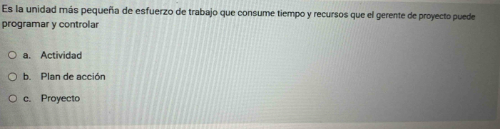 Es la unidad más pequeña de esfuerzo de trabajo que consume tiempo y recursos que el gerente de proyecto puede
programar y controlar
a. Actividad
b. Plan de acción
c. Proyecto