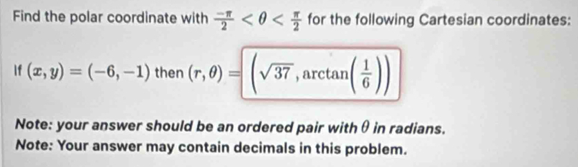 Find the polar coordinate with  (-π )/2  for the following Cartesian coordinates: 
f (x,y)=(-6,-1) then (r,θ )=(sqrt(37),arctan ( 1/6 ))
Note: your answer should be an ordered pair withθ in radians. 
Note: Your answer may contain decimals in this problem.