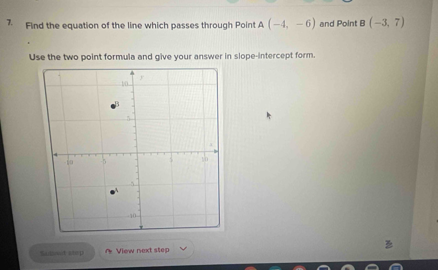 Find the equation of the line which passes through Point A(-4,-6) and Point B(-3,7)
Use the two point formula and give your answer in slope-intercept form. 
Submit step View next step