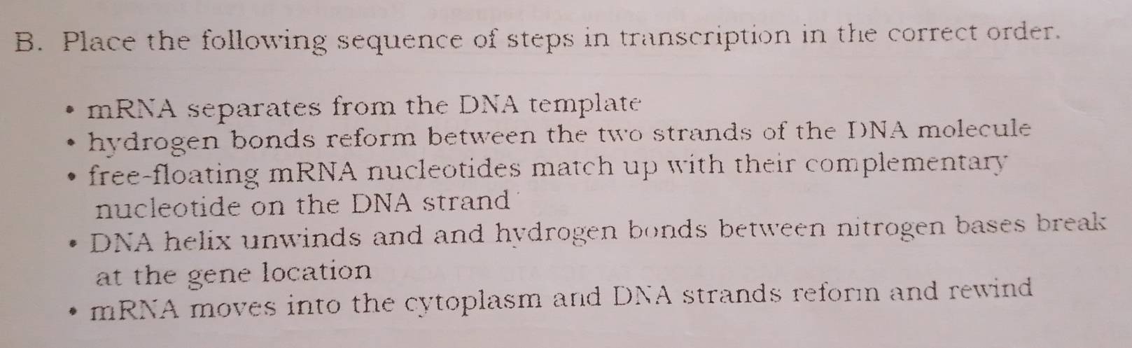 Place the following sequence of steps in transcription in the correct order.
mRNA separates from the DNA template
hydrogen bonds reform between the two strands of the DNA molecule
free-floating mRNA nucleotides match up with their complementary 
nucleotide on the DNA strand
DNA helix unwinds and and hydrogen bonds between nitrogen bases break
at the gene location
mRNA moves into the cytoplasm and DNA strands reforın and rewind