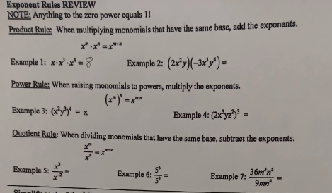 Exponent Rules REVIEW 
NOTE: Anything to the zero power equals 1! 
Product Rule: When multiplying monomials that have the same base, add the exponents.
x^m· x^n=x^(m+n)
Example 1: x· x^3· x^4= Example 2: (2x^2y)(-3x^3y^4)=
Power Rule: When raising monomials to powers, multiply the exponents.
(x^m)^n=x^(mn)
Example 3: (x^2y^3)^4=x Example 4: (2x^3yz^2)^3=
Quotient Rule: When dividing monomials that have the same base, subtract the exponents.
 x^n/x^n =x^(m-n)
Example 5:  x^3/x^(-2) = Example 6:  5^6/5^2 = Example 7:  36m^3n^5/9mn^4 =