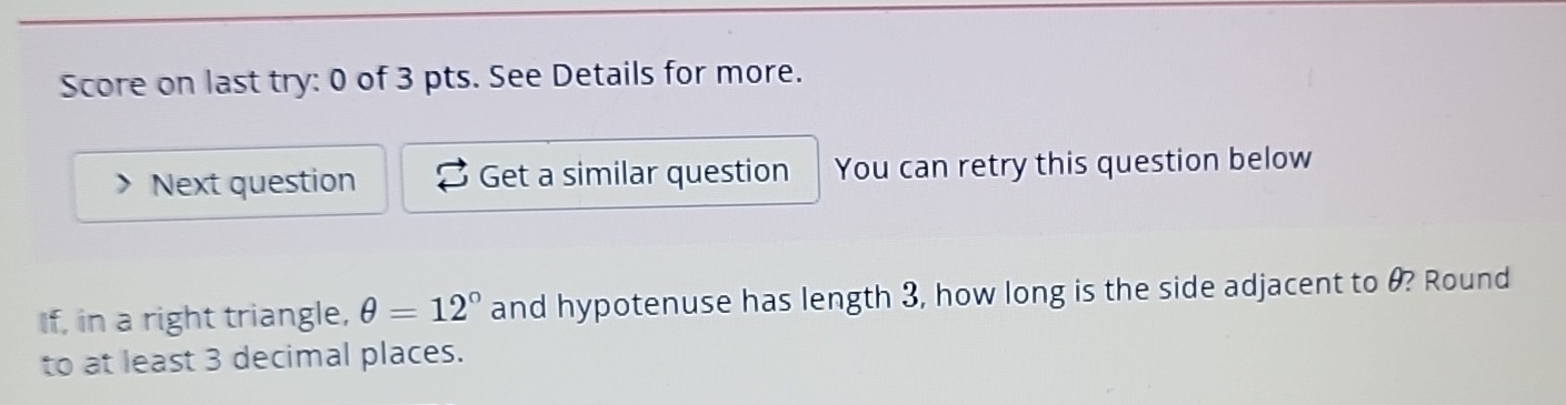 Score on last try: 0 of 3 pts. See Details for more. 
Next question Get a similar question You can retry this question below 
If, in a right triangle, θ =12° and hypotenuse has length 3, how long is the side adjacent to θ? Round 
to at least 3 decimal places.