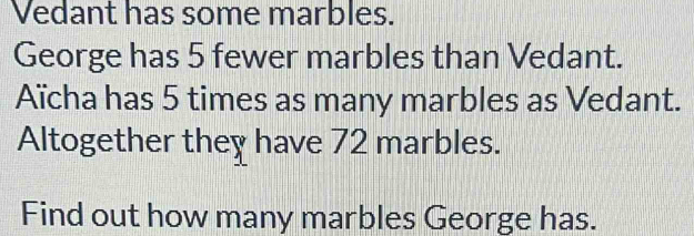 Vedant has some marbles. 
George has 5 fewer marbles than Vedant. 
Aïcha has 5 times as many marbles as Vedant. 
Altogether they have 72 marbles. 
Find out how many marbles George has.