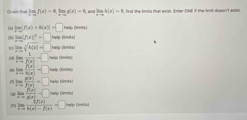 Given that limlimits _xto af(x)=6, limlimits _xto ag(x)=0 , and limlimits _xto ah(x)=9 find the limits that exist. Enter DNE if the limit doesn't exist.
(a) limlimits _xto a[f(x)+h(x)]=□ help (limits)
(b) limlimits _xto a[f(x)]^2=□ help (limits)
(c) limlimits _xto asqrt[3](h(x))=□ help (limits)
(d) limlimits _xto a 1/f(x) =□ help (limits)
(e) limlimits _xto a f(x)/h(x) =□ help (limits)
(f) limlimits _xto a g(x)/f(x) =□ help (limits)
(g) limlimits _xto a f(x)/g(x) =□ help (limits)
[h] limlimits _xto a 2f(x)/h(x)-f(x) =□ helo (limit ∠ 1