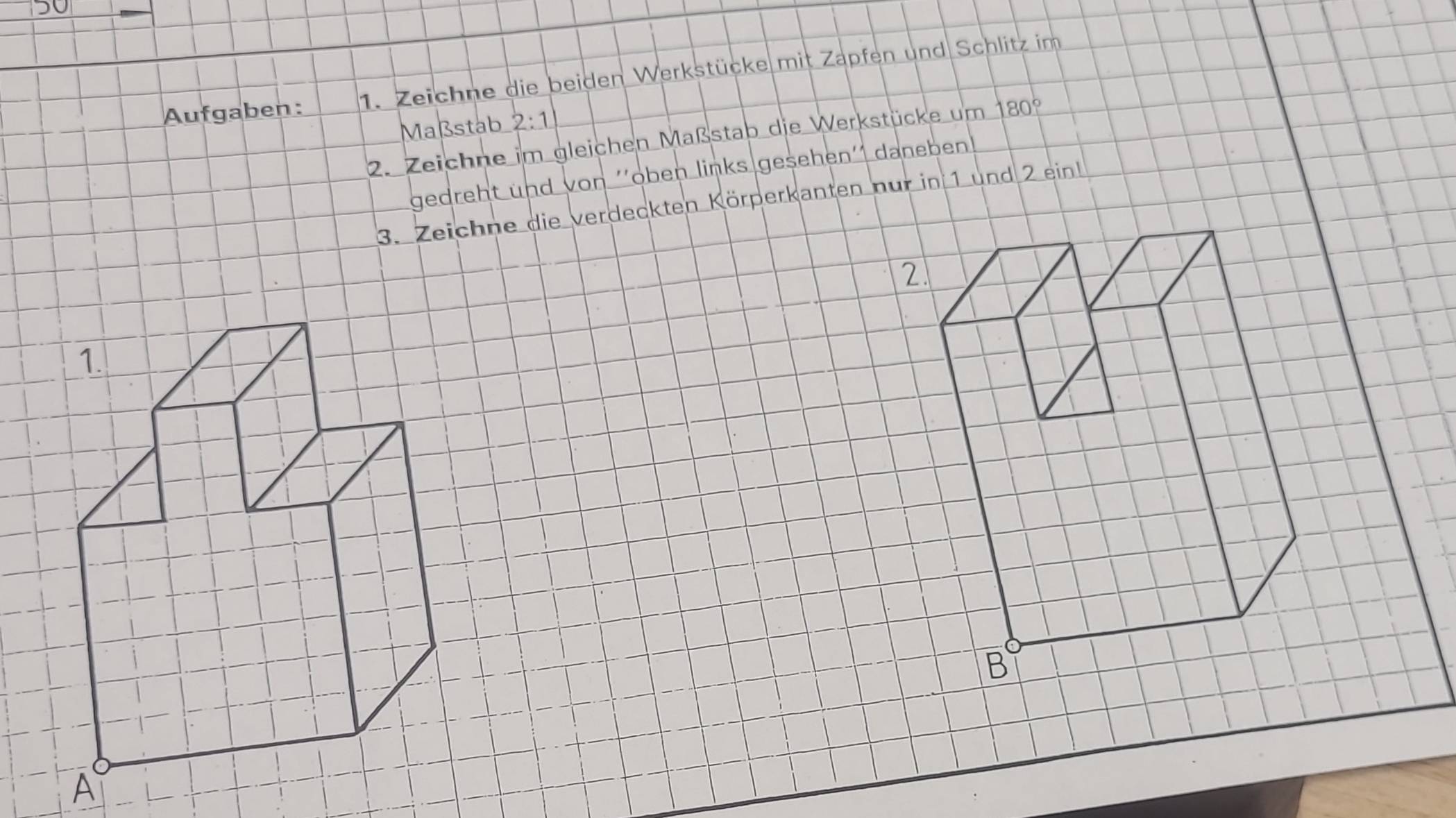 5o 
Aufgaben: 1. Zeichne die beiden Werkstücke mit Zapfen und Schlitz im 
Maßstab 2:1
2. Zeichne im gleichen Maßstab die Werkstücke um 180°
gedreht und von ''oben links gesehen'' daneben 
3. Zeichne die verdeckten Körperkanten nur in 1 und 2 ein
2
B