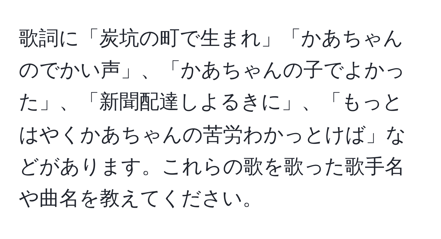 歌詞に「炭坑の町で生まれ」「かあちゃんのでかい声」、「かあちゃんの子でよかった」、「新聞配達しよるきに」、「もっとはやくかあちゃんの苦労わかっとけば」などがあります。これらの歌を歌った歌手名や曲名を教えてください。