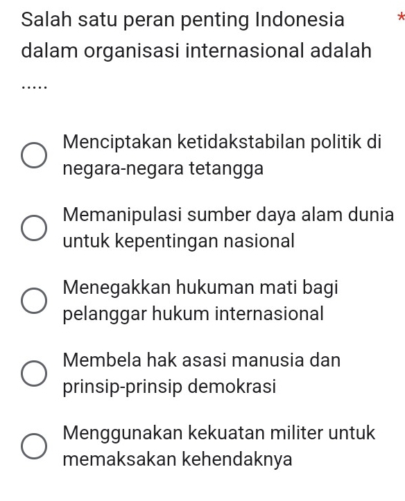 Salah satu peran penting Indonesia *
dalam organisasi internasional adalah
…
Menciptakan ketidakstabilan politik di
negara-negara tetangga
Memanipulasi sumber daya alam dunia
untuk kepentingan nasional
Menegakkan hukuman mati bagi
pelanggar hukum internasional
Membela hak asasi manusia dan
prinsip-prinsip demokrasi
Menggunakan kekuatan militer untuk
memaksakan kehendaknya