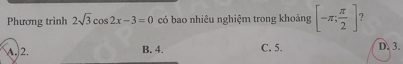 Phương trình 2sqrt(3)cos 2x-3=0 có bao nhiêu nghiệm trong khoảng [-π ; π /2 ] 2
A. 2. B. 4. C. 5.
D. 3.