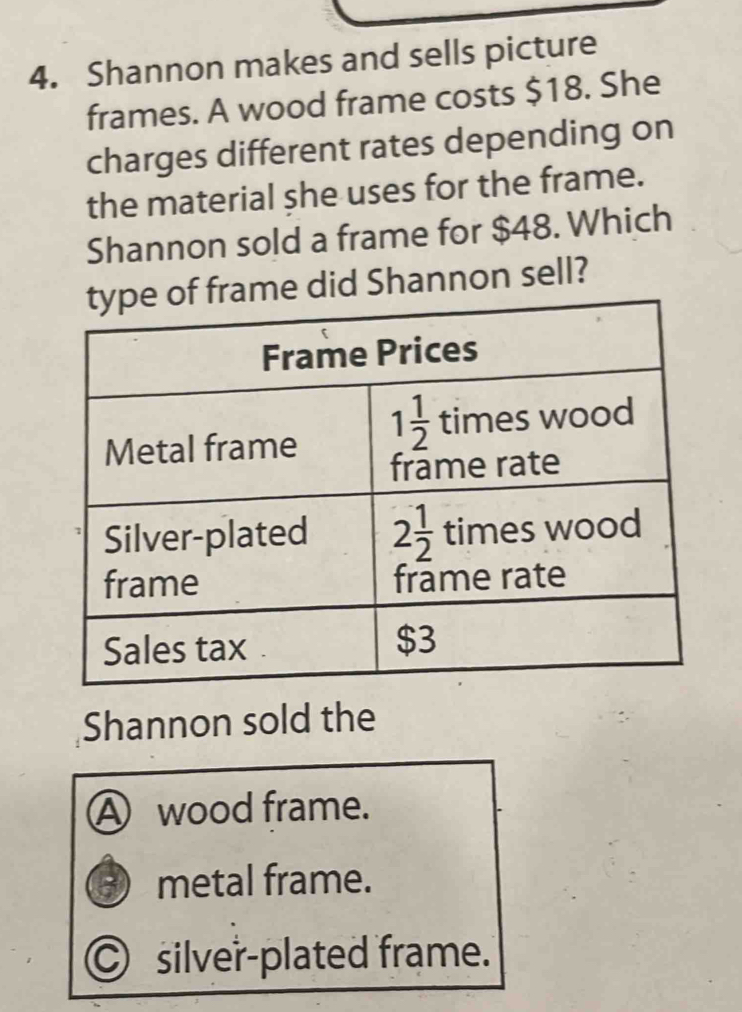 Shannon makes and sells picture
frames. A wood frame costs $18. She
charges different rates depending on
the material she uses for the frame.
Shannon sold a frame for $48. Which
of frame did Shannon sell?
Shannon sold the
A wood frame.
-) metal frame.
○ silver-plated frame.