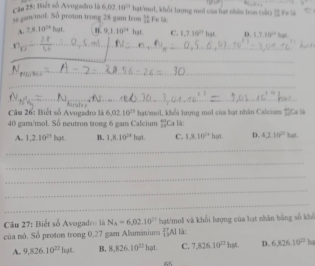 Biết số Avogadro là 6,02,10^(23) hạt/mol, khối lượng mol của hạt nhân Iron (sắt) ½ Fe là
56 gam/mol. Số proton trong 28 gam Iron  56/26  Fe là:
A. 7, 8.10^(24)hat. B. 9, 1.10^(24)hat. C. 1,7.10^(25)hat. D. 1, 7, 10^(24) hat 
_
__
_
_
_
_
_
_
_
__
Câu 26: Biết số Avogadro là 6,02.10^(23) hạt/mol, khối lượng mol của hạt nhân Calcium 2Ca là
40 gam/mol. Số neutron trong 6 gam Calcium _(20)^(40)Ca là:
A. 1,2.10^(25)hat. B. 1,8.10^(24)hat. C. 1, 8.10^(24)hat. D. 4, 2.10^(25)hat. 
_
_
_
_
_
Câu 27: Biết số Avogadro là N_A=6,02.10^(23) hạt/mol và khối lượng của hạt nhân bằng số khổ
của nó. Số proton trong 0,27 gam Aluminium _(13)^(27)Al là:
A. 9,826.10^(22)hat. B. 8,826.10^(22)hat. C. 7,826.10^(22) hạt. D. 6,826.10^(22)h? 
65