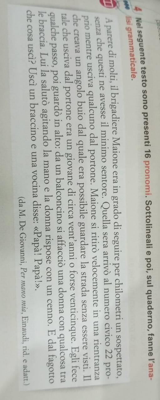 Nel seguente testo sono presenti 16 pronomi. Sottolineali e poi, sul quaderno, fanne l’ana- 
. lisi grammaticale. 
A parere di molti, il brigadiere Maione era in grado di seguire per chilometri un sospettato, 
senza che questi ne avesse il minimo sentore. Quella sera arrivò al numero civico 22 pro- 
prio mentre usciva qualcuno dal portone. Maione si ritirò velocemente in una rientranza 
che creava un angolo buio dal quale era possibile guardare la strada senza essere visti. Il 
tale che usciva dal portone era un giovane di circa vent’anni o forse venticinque. Egli fece 
qualche passo, poi guardò in alto: da un balconcino si affacciò una donna con qualcosa tra 
le braccia. Lui la salutò agitando la mano e la donna rispose con un cenno. E dal fagotto 
che cosa uscì? Uscì un braccino e una vocina disse: «Papà! Papà!». 
(da M. De Giovanni, Per mano mia, Einaudi, rid. e adatt.)