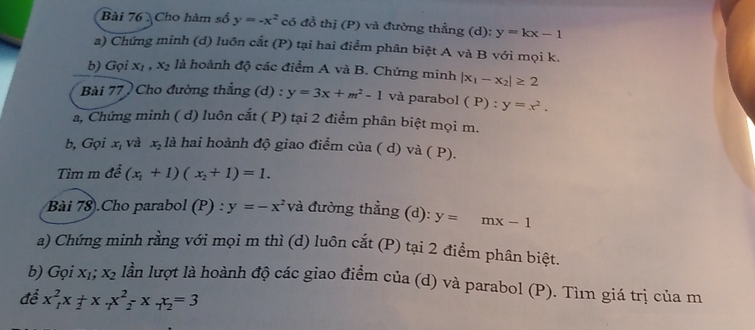 Cho hàm số y=-x^2 có đồ thị (P) và đường thẳng (d): y=kx-1
a) Chứng minh (d) luôn cắt (P) tại hai điểm phân biệt A và B với mọi k. 
b) Gọi x_1, x_2 là hoành độ các điểm A và B. Chứng minh |x_1-x_2|≥ 2
Bài 77 ) Cho đường thẳng (d) : y=3x+m^2-1 và parabol ( P) : y=x^2. 
a, Chứng minh ( d) luôn cắt ( P) tại 2 điểm phân biệt mọi m. 
b, Gọi x, và x_2 là hai hoành độ giao điểm của ( d) và ( P). 
Tìm m đề (x_1+1)(x_2+1)=1. 
Bài 78).Cho parabol (P) : y=-x^2 và đường thẳng (d): y= mx-1
a) Chứng minh rằng với mọi m thì (d) luôn cắt (P) tại 2 điểm phân biệt. 
b) Gọi X_1; X_2 lần lượt là hoành độ các giao điểm của (d) và parabol (P). Tìm giá trị của m 
để x_1^(2x_2)+x_7x_2^(2-x_7)x_2=3