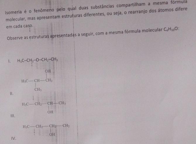 Isomeria é o fenômeno pelo qual duas substâncias compartilham a mesma fórmula 
molecular, mas apresentam estruturas diferentes, ou seja, o rearranjo dos átomos difere 
em cada caso. 
Observe as estruturas apresentadas a seguir, com a mesma fórmula molecular C_4H_10O. 
1. H_3C-CH_2-O-CH_2-CH_3
II.
HC=frac [H_-H_2 CH_2 CH_3
H_3C-CH_2-CH-CH_3
III. 
IV.
H_3C-CH_2-CH_2-CH_2