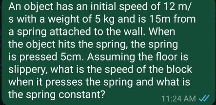 An object has an initial speed of 12 m/
s with a weight of 5 kg and is 15m from 
a spring attached to the wall. When 
the object hits the spring, the spring 
is pressed 5cm. Assuming the floor is 
slippery, what is the speed of the block 
when it presses the spring and what is 
the spring constant? 
11:24 AM