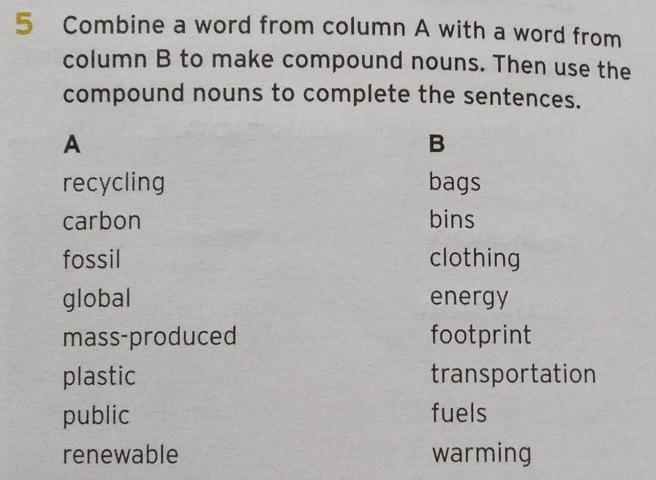 Combine a word from column A with a word from
column B to make compound nouns. Then use the
compound nouns to complete the sentences.
A
B
recycling bags
carbon bins
fossil clothing
global energy
mass-produced footprint
plastic transportation
public fuels
renewable warming