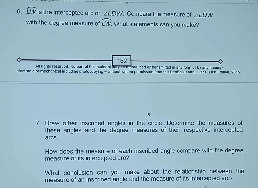 widehat LW is the intercepted arc of ∠ LDW Compare the measure of ∠ LDW
with the degree measure of widehat LW What statements can you make? 
162 
All rights reserved. No part of this material may be reproduced or transmitted in any form or by any means - 
electronic or mechanical including photocopying - without written permission from the DepEd Central Office. First Edition, 2015. 
7. Draw other inscribed angles in the circle. Determine the measures of 
these angles and the degree measures of their respective intercepted 
arcs. 
How does the measure of each inscribed angle compare with the degree
measure of its intercepted arc? 
What conclusion can you make about the relationship between the 
measure of an inscribed angle and the measure of its intercepted arc?