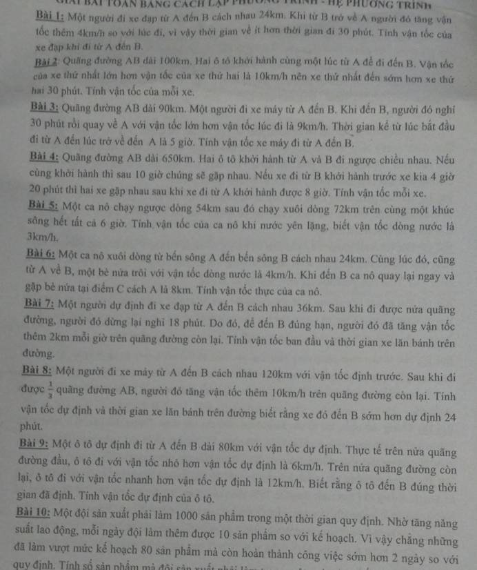 a bát toàn báng cách lạp thương tn hể Phường trinh
Bài L: Một người đi xe đạp từ A đến B cách nhau 24km. Khi từ B trở về A người đó tăng vận
tốc thêm 4km/h so với lúc đi, vì vậy thời gian về ít hơn thời gian đi 30 phút. Tinh vận tốc của
xe đặp khí đi từ A đến B.
Bài 2: Quãng đường AB đài 100km. Hai ô tô khởi hành cùng một lúc từ A để đi đến B. Vận tốc
của xe thứ nhất lớn hơn vận tốc của xe thứ hai là 10km/h nên xe thứ nhất đến sớm hơn xe thứ
hai 30 phút. Tính vận tốc của mỗi xe.
Bài 3: Quãng đường AB dài 90km. Một người đi xe máy từ A đến B. Khi đến B, người đó nghĩ
30 phút rồi quay về A với vận tốc lớn hơn vận tốc lúc đi là 9km/h. Thời gian kể từ lúc bắt đầu
đi từ A đến lúc trở về đến A là 5 giờ. Tính vận tốc xe máy đi từ A đến B.
Bài 4; Quãng đường AB dài 650km. Hai ô tô khởi hành từ A và B đi ngược chiều nhau. Nếu
cùng khởi hành thì sau 10 giờ chúng sẽ gặp nhau. Nếu xe đi từ B khởi hành trước xe kia 4 giờ
20 phút thì hai xe gặp nhau sau khi xe đi từ A khới hành được 8 giờ. Tính vận tốc mỗi xe.
Bài 5: Một ca nô chạy ngược dòng 54km sau đó chạy xuôi dòng 72km trên cùng một khúc
sông hết tất cả 6 giờ. Tính vận tốc của ca nô khi nước yên lặng, biết vận tốc dòng nước là
3km/h.
Bài 6: Một ca nô xuôi dòng từ bến sông A đến bến sông B cách nhau 24km. Cùng lúc đó, cũng
từ A về B, một bè nửa trôi với vận tốc dòng nước là 4km/h. Khi đến B ca nô quay lại ngay và
gặập bè nửa tại điểm C cách A là 8km. Tính vận tổc thực của ca nô.
Bài 7: Một người dự định đi xe đạp từ A đến B cách nhau 36km. Sau khi đi được nửa quãng
đường, người đó dừng lại nghỉ 18 phút. Do đó, để đến B đúng hạn, người đó đã tăng vận tốc
thêm 2km mỗi giờ trên quãng đường còn lại. Tính vận tốc ban đầu và thời gian xe lăn bánh trên
đường.
Bài 8: Một người đi xe mảy từ A đến B cách nhau 120km với vận tốc định trước. Sau khi đi
được  1/3  quãng đường AB, người đồ tăng vận tốc thêm 10km/h trên quãng đường còn lại. Tính
vận tốc dự định và thời gian xe lăn bánh trên đường biết rằng xe đó đến B sớm hơn dự định 24
phút.
Bài 9: Một ô tô dự định đi từ A đến B dài 80km với vận tốc dự định. Thực tế trên nửa quãng
đường đầu, ô tô đi với vận tốc nhỏ hơn vận tốc dự định là 6km/h. Trên nửa quãng đường còn
lại, ô tô đi với vận tốc nhanh hơn vận tốc dự định là 12km/h. Biết rằng ô tô đến B đúng thời
gian đã định. Tính vận tổc dự định của ô tô.
Bài 10: Một đội sản xuất phải làm 1000 sản phẩm trong một thời gian quy định. Nhờ tăng năng
suất lao động, mỗi ngày đội làm thêm được 10 sản phẩm so với kế hoạch. Vì vậy chẳng những
đã làm vượt mức kể hoạch 80 sản phẩm mả còn hoàn thành cống việc sớm hơn 2 ngày so với
guy định. Tính số sản phẩm mà đội sản xuấn