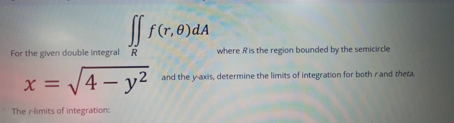 ∈t ∈tlimits _Rf(r,θ )dA
For the given double integral where R is the region bounded by the semicircle
x=sqrt(4-y^2) and the y-axis, determine the limits of integration for both rand theta. 
The r -limits of integration: