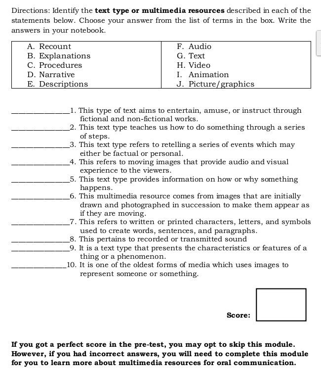 Directions: Identify the text type or multimedia resources described in each of the 
statements below. Choose your answer from the list of terms in the box. Write the 
answers in your notebook. 
_1. This type of text aims to entertain, amuse, or instruct through 
fictional and non-fictional works. 
_2. This text type teaches us how to do something through a series 
of steps. 
_3. This text type refers to retelling a series of events which may 
either be factual or personal. 
_4. This refers to moving images that provide audio and visual 
experience to the viewers. 
_5. This text type provides information on how or why something 
happens. 
_6. This multimedia resource comes from images that are initially 
drawn and photographed in succession to make them appear as 
if they are moving. 
_7. This refers to written or printed characters, letters, and symbols 
used to create words, sentences, and paragraphs. 
_8. This pertains to recorded or transmitted sound 
_9. It is a text type that presents the characteristics or features of a 
thing or a phenomenon. 
_10. It is one of the oldest forms of media which uses images to 
represent someone or something. 
Score: 
If you got a perfect score in the pre-test, you may opt to skip this module. 
However, if you had incorrect answers, you will need to complete this module 
for you to learn more about multimedia resources for oral communication.