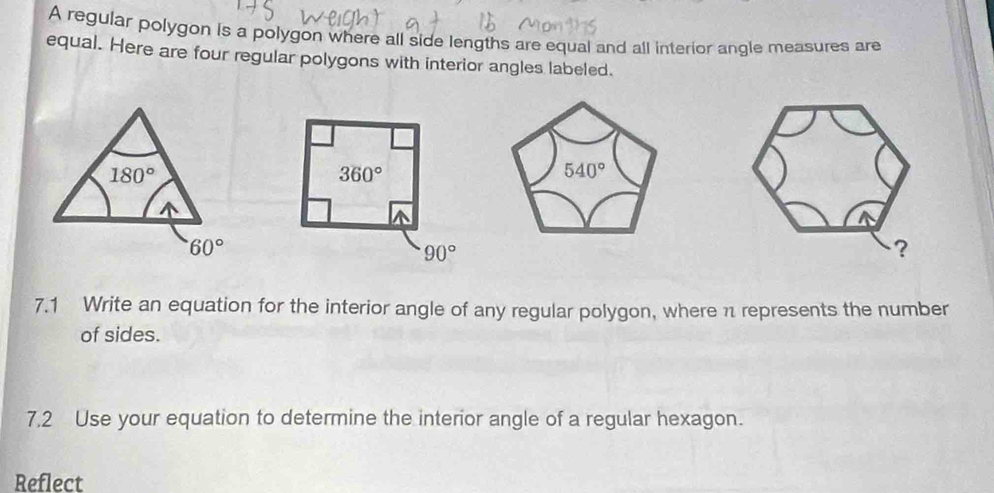 A regular polygon is a polygon where all side lengths are equal and all interior angle measures are
equal. Here are four regular polygons with interior angles labeled.
180°
60°
7.1 Write an equation for the interior angle of any regular polygon, where π represents the number
of sides.
7.2 Use your equation to determine the interior angle of a regular hexagon.
Reflect