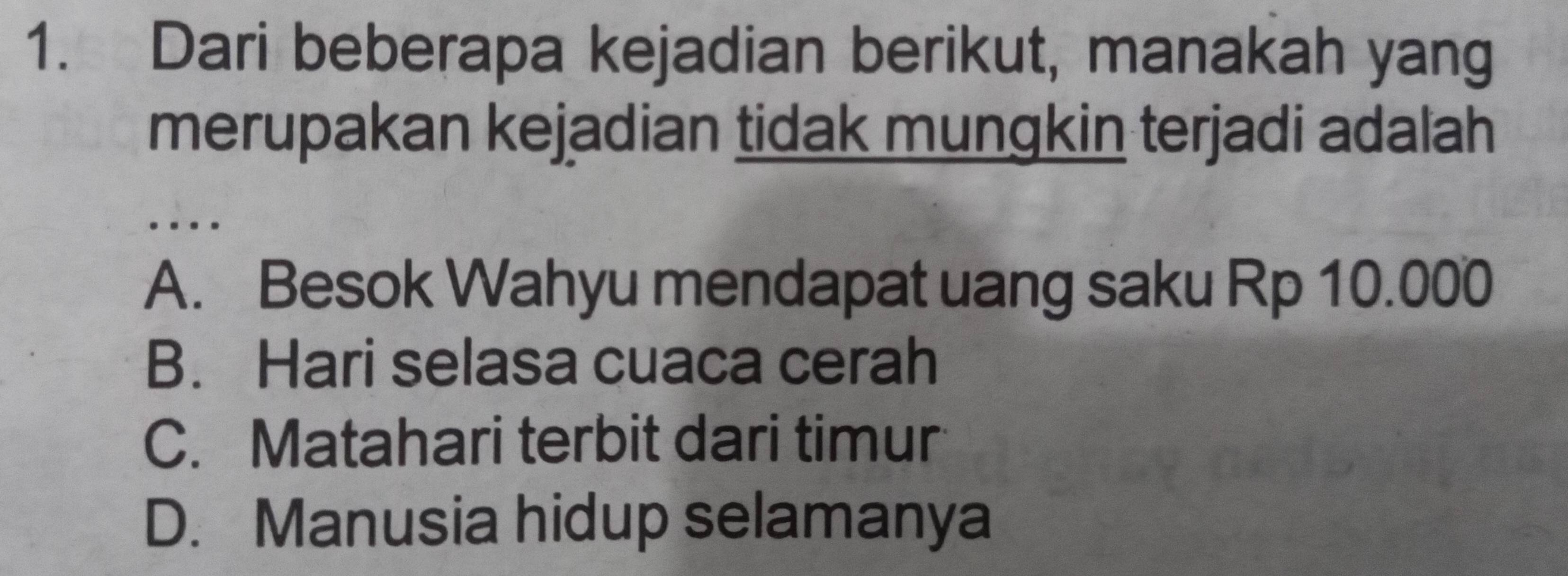 Dari beberapa kejadian berikut, manakah yang
merupakan kejadian tidak mungkin terjadi adalah
.
A. Besok Wahyu mendapat uang saku Rp 10.000
B. Hari selasa cuaca cerah
C. Matahari terbit dari timur
D. Manusia hidup selamanya