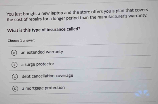 You just bought a new laptop and the store offers you a plan that covers
the cost of repairs for a longer period than the manufacturer's warranty.
What is this type of insurance called?
Choose 1 answer:
an extended warranty
a surge protector
debt cancellation coverage
a mortgage protection