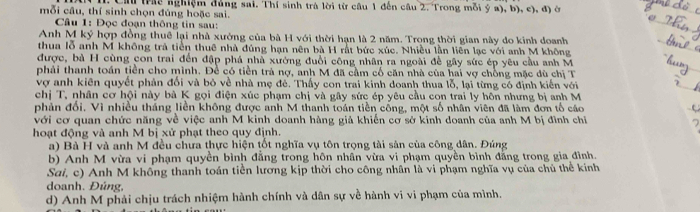 Cầu (rác nghiệm đủng sai. Thí sinh trả lời từ cầu 1 đến câu 2. Trong mỗi ý a), b), c), đ) ở
mỗi câu, thí sinh chọn đúng hoặc sai.
Câu 1: Đọc đoạn thông tin sau:
_
Anh M ký hợp đồng thuê lại nhà xưởng của bà H với thời hạn là 2 năm. Trọng thời gian này do kinh doanh
_
thua lỗ anh M không trả tiền thuê nhà đúng hạn nên bà H rắt bức xúc. Nhiều lần liên lạc với anh M không
được, bà H cùng con trai đến đập phá nhà xưởng đuổi công nhân ra ngoài để gây sức ép yêu cầu anh M
phải thanh toán tiền cho mình. Đề có tiền trả nợ, anh M đã cầm cố căn nhà của hai vợ chồng mặc dù chị T
vợ anh kiên quyết phản đối và bỏ về nhà mẹ đẻ. Thấy con trai kinh doanh thua lỗ, lại từng có định kiến với
_
chị T, nhân cơ hội này bà K gọi điện xúc phạm chị và gây sức ép yêu cầu con trai ly hôn nhưng bị anh M
phản đối. Vì nhiều tháng liền không được anh M thanh toán tiền cống, một số nhân viên đã làm đơn tố cáo
với cơ quan chức năng về việc anh M kinh doanh hàng giả khiến cơ sở kinh doanh của anh M bị đình chỉ
hoạt động và anh M bị xử phạt theo quy định.
a) Bà H và anh M đều chưa thực hiện tốt nghĩa vụ tôn trọng tài sản của công dân. Đúng
b) Anh M vừa vi phạm quyền bình đẳng trong hôn nhân vừa vi phạm quyền bình đẳng trong gia đình.
Sai, c) Anh M không thanh toán tiền lương kịp thời cho công nhân là vi phạm nghĩa vụ của chủ thể kinh
doanh. Đúng,
d) Anh M phải chịu trách nhiệm hành chính và dân sự về hành vi vi phạm của mình.