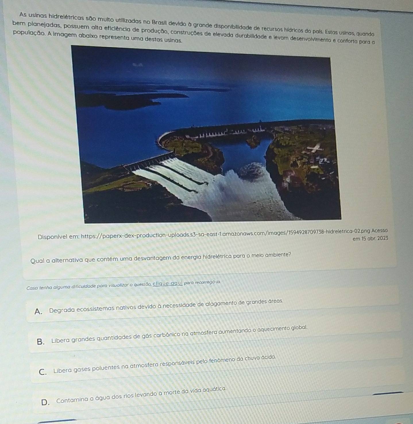 As usinas hidrelétricas são muito utilizadas no Brasil devido à grande disponibilidade de recursos hídricos do país. Estas usinas, quando
bem planejadas, possuem alta eficiência de produção, construções de elevada durabilidade e levam desenvolvimento e confo para a
população. A imagem abaixo representa uma destas usinas.
Disponível em: https://paperx-dex-production-uploads.s3-sa-east-1.amazonaws.com/images/1594928709738-hidreletrica-02.png Acesso
em 15 abr. 2023
Qual a alternativa que contém uma desvantagem da energia hidrelétrica para o meio ambiente?
Caso tenha alguma dificuldade para visualizar a questão, clique aqui para recarregá-la.
A. Degrada ecossistemas nativos devido à necessidade de alagamento de grandes áreas.
B. Libera grandes quantidades de gás carbônico na atmosfera aumentando o aquecimento global.
C. Libera gases poluentes na atmosfera responsáveis pelo fenômeno da chuva ácida.
D. Contamina a água dos rios levando à morte da vida aquática.