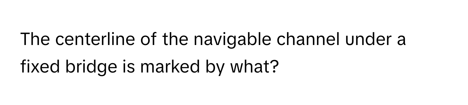 The centerline of the navigable channel under a fixed bridge is marked by what?