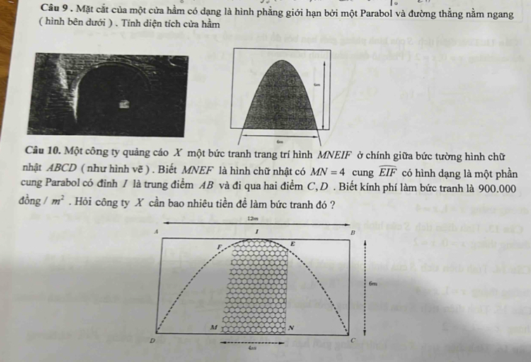 Mặt cắt của một cửa hầm có dạng là hình phẳng giới hạn bởi một Parabol và đường thẳng nằm ngang 
( hình bên dưới ) . Tính diện tích cửa hầm 
Câu 10. Một công ty quảng cáo X một bức tranh trang trí hình MNEIF ở chính giữa bức tường hình chữ 
nhật ABCD ( như hình vẽ ) . Biết MNEF là hình chữ nhật có MN=4 cung widehat EIF có hình dạng là một phần 
cung Parabol có đinh / là trung điểm AB và đi qua hai điểm C, D. Biết kính phí làm bức tranh là 900.000
đồng / m^2. Hỏi công ty X cần bao nhiêu tiền đề làm bức tranh đó ?
12m
A
1
B 
ε
6m
M N
D
c
4m