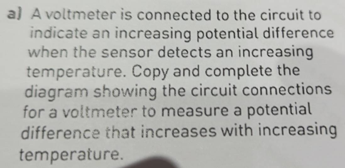 A voltmeter is connected to the circuit to 
indicate an increasing potential difference 
when the sensor detects an increasing 
temperature. Copy and complete the 
diagram showing the circuit connections 
for a voltmeter to measure a potential 
difference that increases with increasing 
temperature.