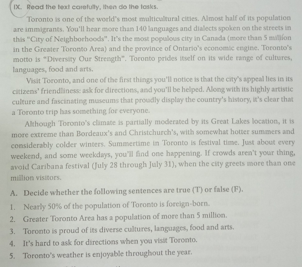 Read the text carefully, then do the tasks. 
Toronto is one of the world’s most multicultural cities. Almost half of its population 
are immigrants. You’ll hear more than 140 languages and dialects spoken on the streets in 
this “City of Neighborhoods”. It’s the most populous city in Canada (more than 5 million
in the Greater Toronto Area) and the province of Ontario’s economic engine. Toronto’s 
motto is “Diversity Our Strength”. Toronto prides itself on its wide range of cultures, 
languages, food and arts. 
Visit Toronto, and one of the first things you’ll notice is that the city’s appeal lies in its 
citizens’ friendliness: ask for directions, and you’ll be helped. Along with its highly artistic 
culture and fascinating museums that proudly display the country’s history, it’s clear that 
a Toronto trip has something for everyone. 
Although Toronto’s climate is partially moderated by its Great Lakes location, it is 
more extreme than Bordeaux’s and Christchurch’s, with somewhat hotter summers and 
considerably colder winters. Summertime in Toronto is festival time. Just about every 
weekend, and some weekdays, you’ll find one happening. If crowds aren’t your thing, 
avoid Caribana festival (July 28 through July 31), when the city greets more than one 
million visitors. 
A. Decide whether the following sentences are true (T) or false (F). 
1. Nearly 50% of the population of Toronto is foreign-born. 
2. Greater Toronto Area has a population of more than 5 million. 
3. Toronto is proud of its diverse cultures, languages, food and arts. 
4. It’s hard to ask for directions when you visit Toronto. 
5. Toronto’s weather is enjoyable throughout the year.